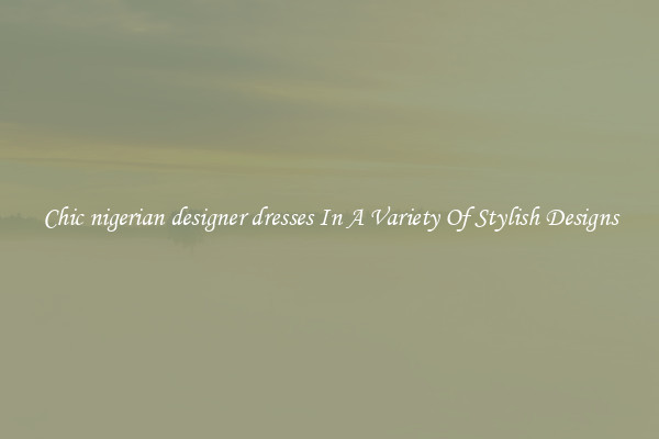 Chic nigerian designer dresses In A Variety Of Stylish Designs