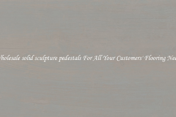 Wholesale solid sculpture pedestals For All Your Customers' Flooring Needs