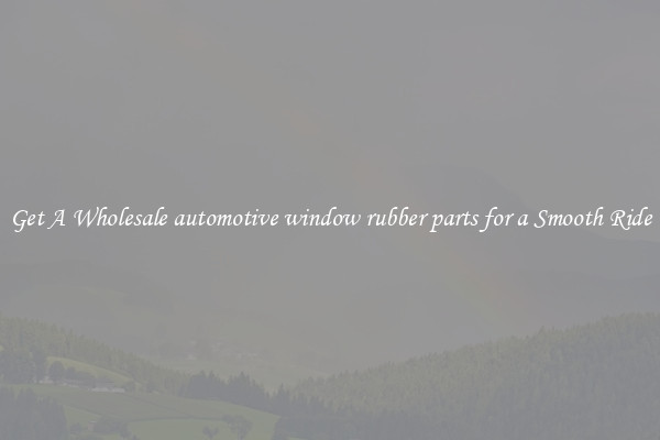 Get A Wholesale automotive window rubber parts for a Smooth Ride