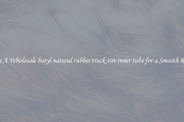 Get A Wholesale butyl natural rubber truck tire inner tube for a Smooth Ride